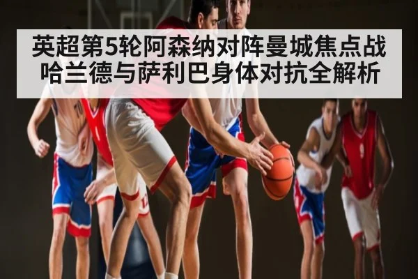 英超第5轮阿森纳对阵曼城焦点战 哈兰德与萨利巴身体对抗全解析